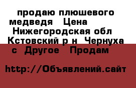 продаю плюшевого медведя › Цена ­ 3 000 - Нижегородская обл., Кстовский р-н, Чернуха с. Другое » Продам   